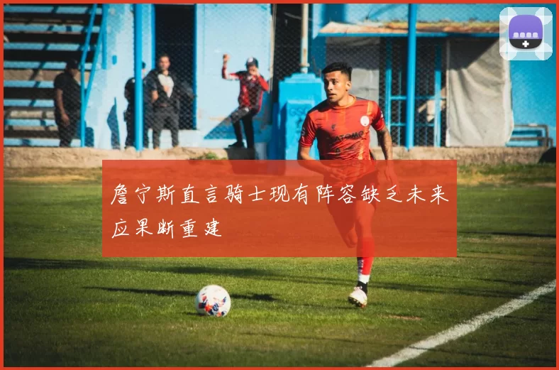 詹宁斯直言骑士现有阵容缺乏未来应果断重建