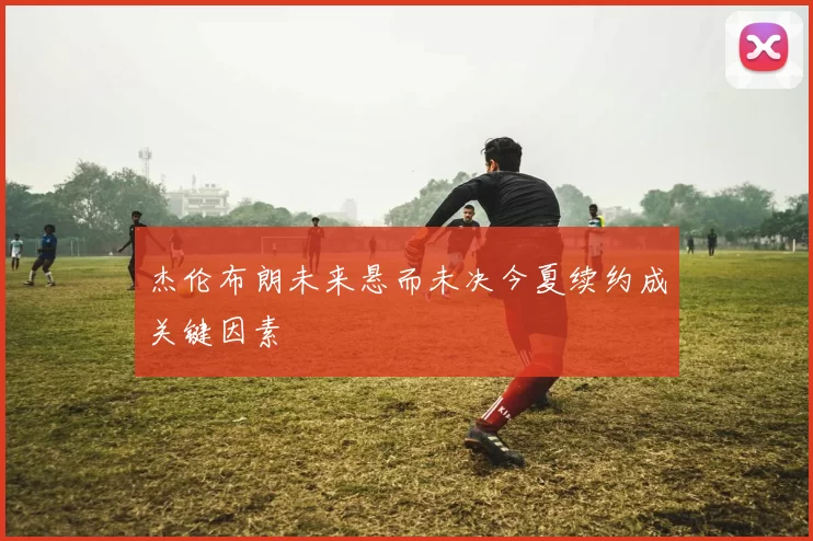 杰伦布朗未来悬而未决今夏续约成关键因素