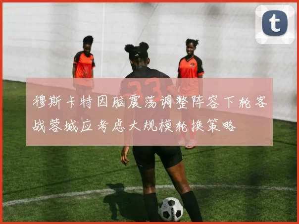 穆斯卡特因脑震荡调整阵容下轮客战蓉城应考虑大规模轮换策略