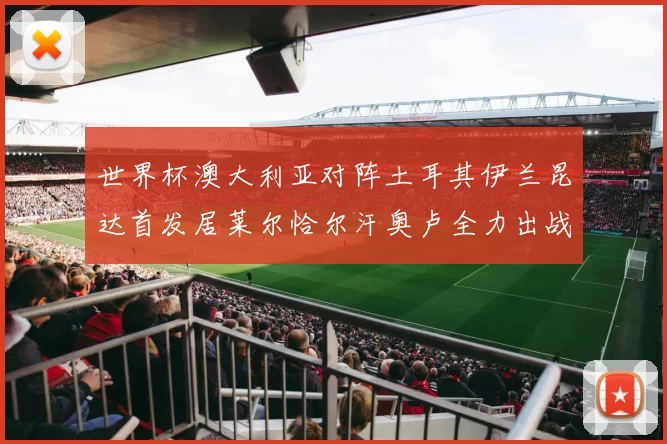 世界杯澳大利亚对阵土耳其伊兰昆达首发居莱尔恰尔汗奥卢全力出战