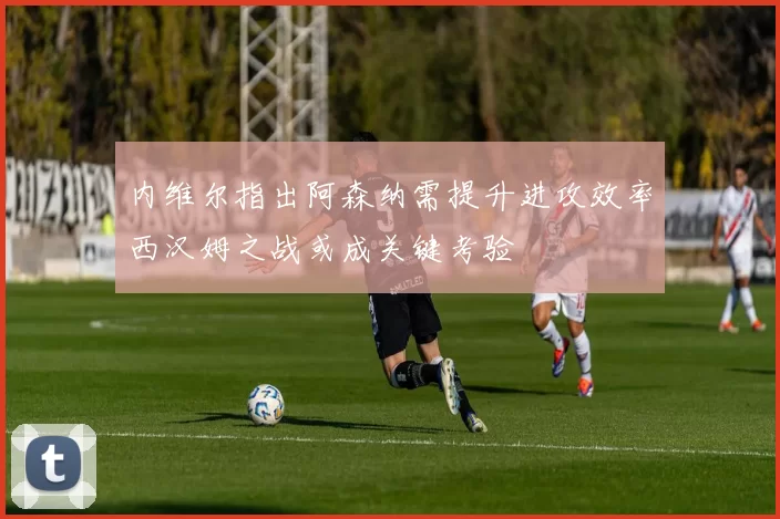 内维尔指出阿森纳需提升进攻效率西汉姆之战或成关键考验