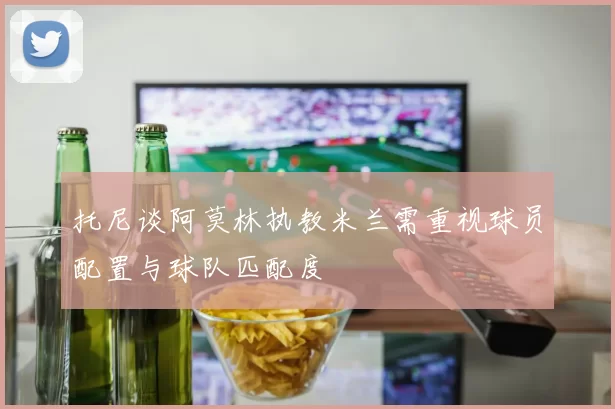 托尼谈阿莫林执教米兰需重视球员配置与球队匹配度