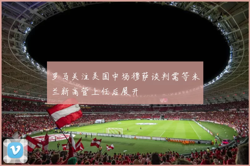 罗马关注美国中场穆萨谈判需等米兰新高管上任后展开