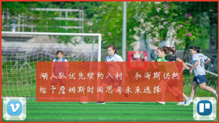 湖人队优先续约八村塁和海斯仍然给予詹姆斯时间思考未来选择