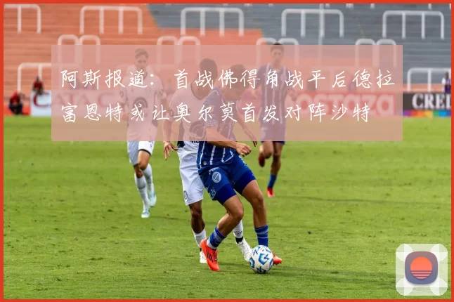 阿斯报道：首战佛得角战平后德拉富恩特或让奥尔莫首发对阵沙特