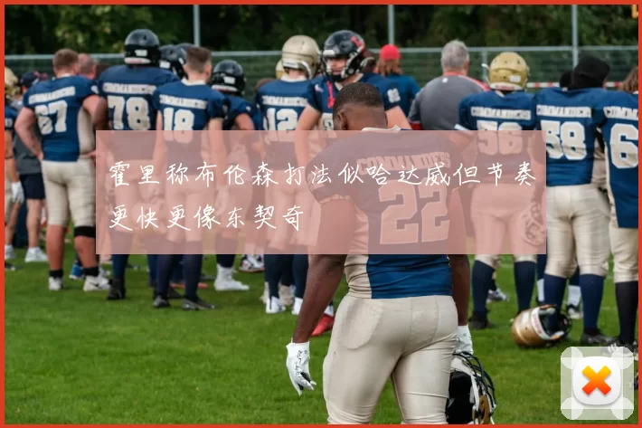 霍里称布伦森打法似哈达威但节奏更快更像东契奇