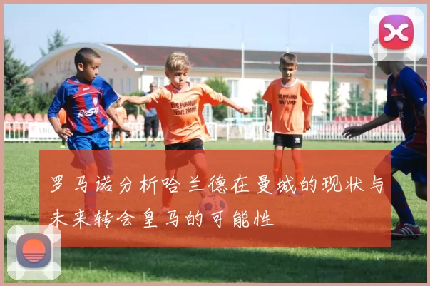 罗马诺分析哈兰德在曼城的现状与未来转会皇马的可能性